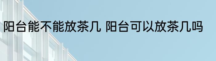 阳台能不能放茶几 阳台可以放茶几吗