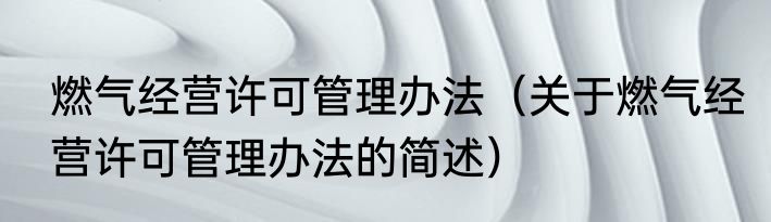 燃气经营许可管理办法（关于燃气经营许可管理办法的简述）