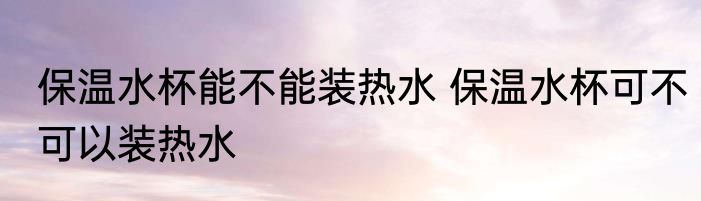 保温水杯能不能装热水 保温水杯可不可以装热水