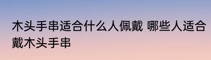 木头手串适合什么人佩戴 哪些人适合戴木头手串