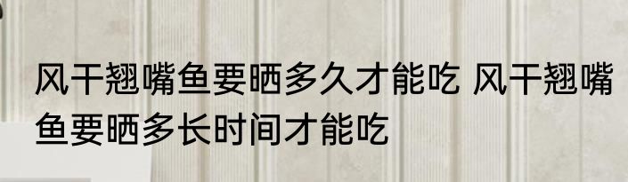 风干翘嘴鱼要晒多久才能吃 风干翘嘴鱼要晒多长时间才能吃