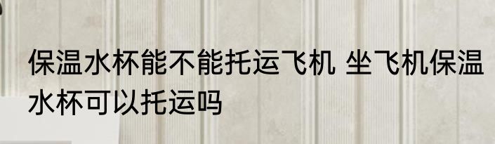 保温水杯能不能托运飞机 坐飞机保温水杯可以托运吗