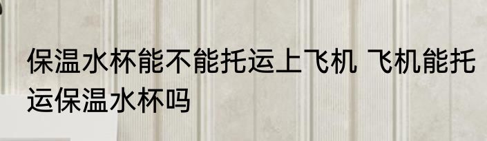 保温水杯能不能托运上飞机 飞机能托运保温水杯吗