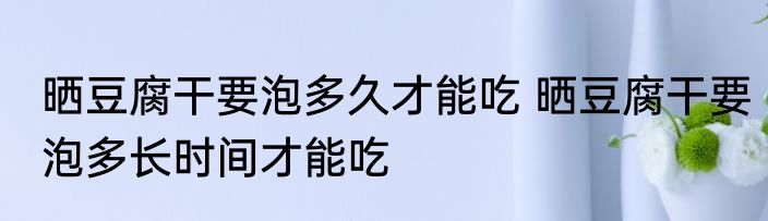 晒豆腐干要泡多久才能吃 晒豆腐干要泡多长时间才能吃