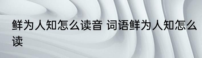 鲜为人知怎么读音 词语鲜为人知怎么读
