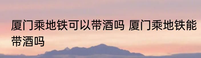 厦门乘地铁可以带酒吗 厦门乘地铁能带酒吗