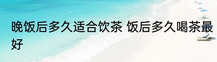 晚饭后多久适合饮茶 饭后多久喝茶最好