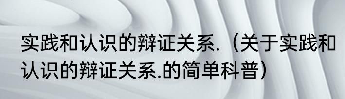 实践和认识的辩证关系.（关于实践和认识的辩证关系.的简单科普）