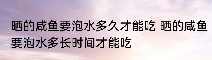 晒的咸鱼要泡水多久才能吃 晒的咸鱼要泡水多长时间才能吃