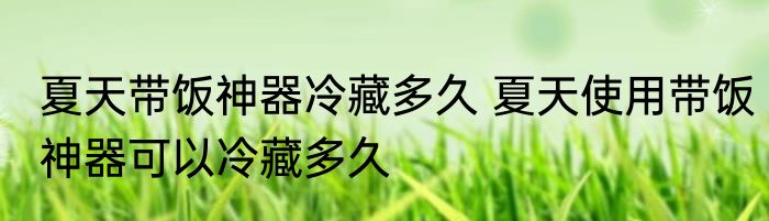 夏天带饭神器冷藏多久 夏天使用带饭神器可以冷藏多久