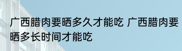 广西腊肉要晒多久才能吃 广西腊肉要晒多长时间才能吃