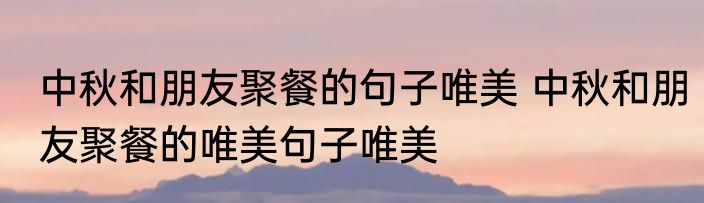 中秋和朋友聚餐的句子唯美 中秋和朋友聚餐的唯美句子唯美