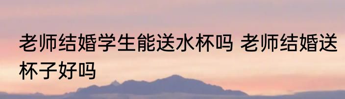老师结婚学生能送水杯吗 老师结婚送杯子好吗