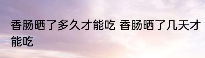香肠晒了多久才能吃 香肠晒了几天才能吃