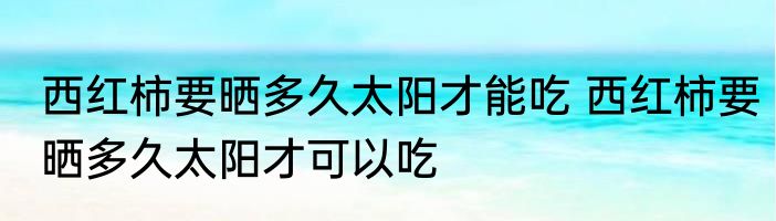 西红柿要晒多久太阳才能吃 西红柿要晒多久太阳才可以吃