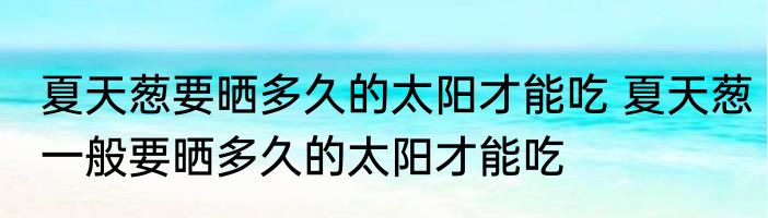 夏天葱要晒多久的太阳才能吃 夏天葱一般要晒多久的太阳才能吃