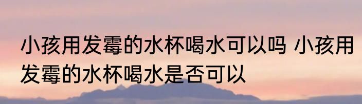 小孩用发霉的水杯喝水可以吗 小孩用发霉的水杯喝水是否可以