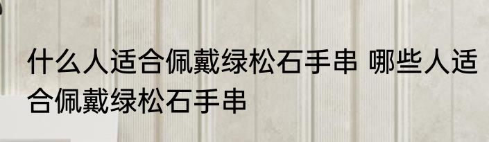 什么人适合佩戴绿松石手串 哪些人适合佩戴绿松石手串
