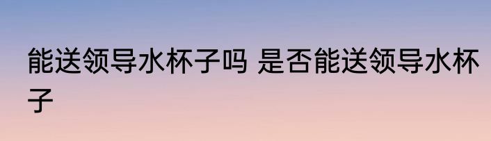 能送领导水杯子吗 是否能送领导水杯子