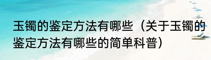 玉镯的鉴定方法有哪些（关于玉镯的鉴定方法有哪些的简单科普）