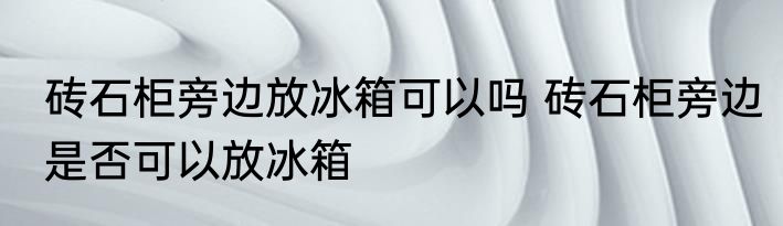 砖石柜旁边放冰箱可以吗 砖石柜旁边是否可以放冰箱