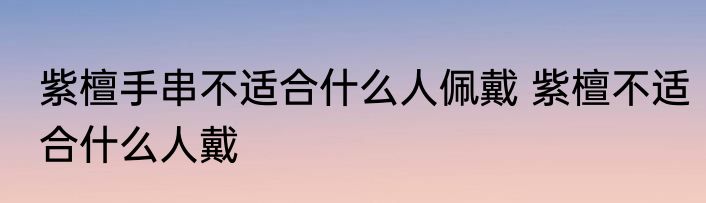 紫檀手串不适合什么人佩戴 紫檀不适合什么人戴