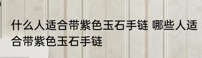 什么人适合带紫色玉石手链 哪些人适合带紫色玉石手链