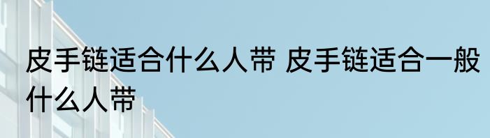 皮手链适合什么人带 皮手链适合一般什么人带