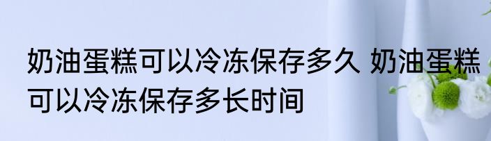 奶油蛋糕可以冷冻保存多久 奶油蛋糕可以冷冻保存多长时间