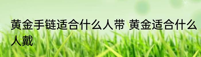 黄金手链适合什么人带 黄金适合什么人戴