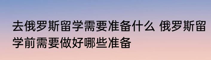 去俄罗斯留学需要准备什么 俄罗斯留学前需要做好哪些准备