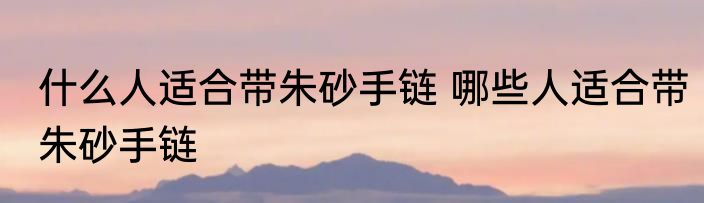 什么人适合带朱砂手链 哪些人适合带朱砂手链