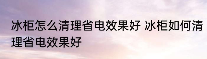冰柜怎么清理省电效果好 冰柜如何清理省电效果好
