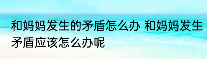 和妈妈发生的矛盾怎么办 和妈妈发生矛盾应该怎么办呢
