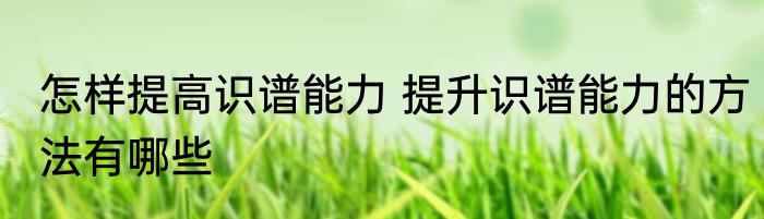 怎样提高识谱能力 提升识谱能力的方法有哪些