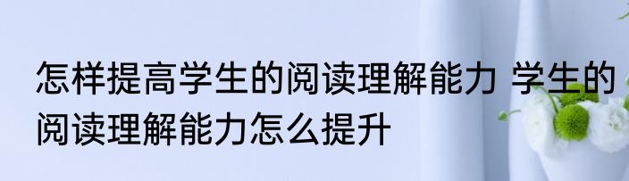 怎样提高学生的阅读理解能力 学生的阅读理解能力怎么提升