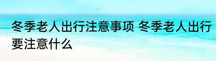 冬季老人出行注意事项 冬季老人出行要注意什么