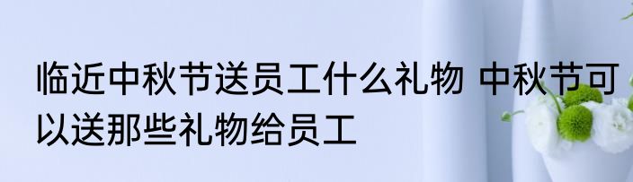 临近中秋节送员工什么礼物 中秋节可以送那些礼物给员工