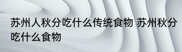 苏州人秋分吃什么传统食物 苏州秋分吃什么食物