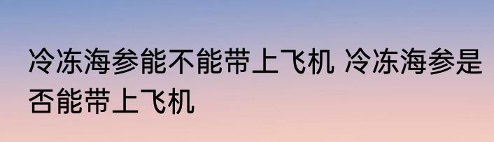 冷冻海参能不能带上飞机 冷冻海参是否能带上飞机