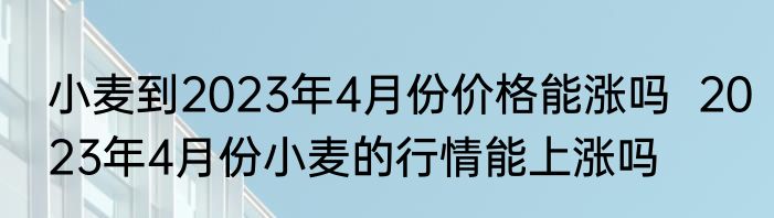 小麦到2023年4月份价格能涨吗  2023年4月份小麦的行情能上涨吗
