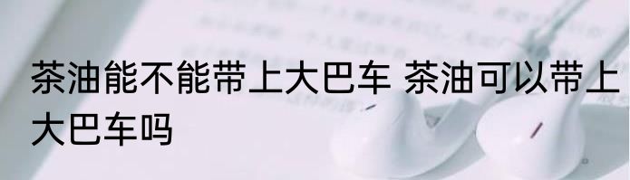 茶油能不能带上大巴车 茶油可以带上大巴车吗
