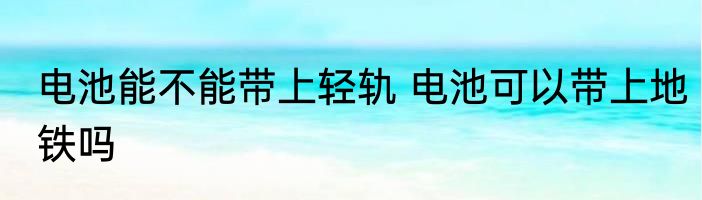 电池能不能带上轻轨 电池可以带上地铁吗