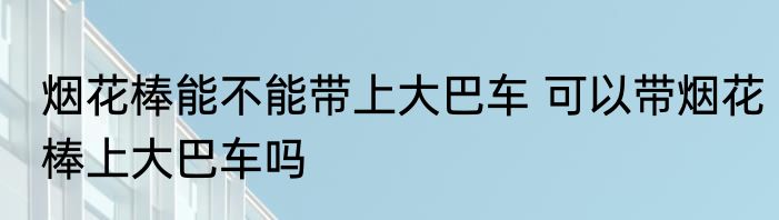 烟花棒能不能带上大巴车 可以带烟花棒上大巴车吗