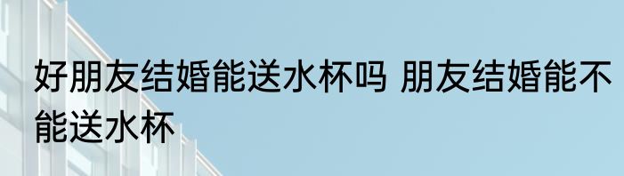 好朋友结婚能送水杯吗 朋友结婚能不能送水杯