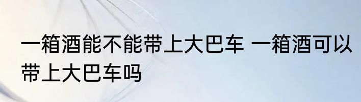 一箱酒能不能带上大巴车 一箱酒可以带上大巴车吗