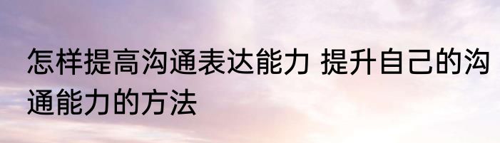 怎样提高沟通表达能力 提升自己的沟通能力的方法