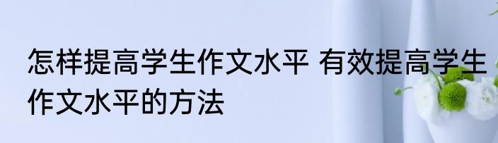 怎样提高学生作文水平 有效提高学生作文水平的方法