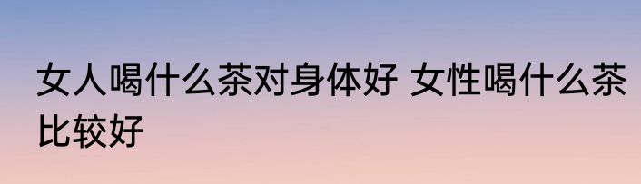 女人喝什么茶对身体好 女性喝什么茶比较好