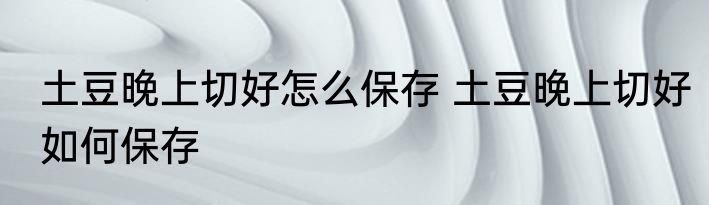 土豆晚上切好怎么保存 土豆晚上切好如何保存